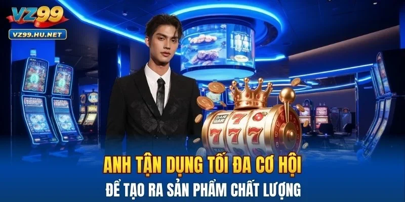 Anh tận dụng tối đa cơ hội để tạo ra sản phẩm chất lượng